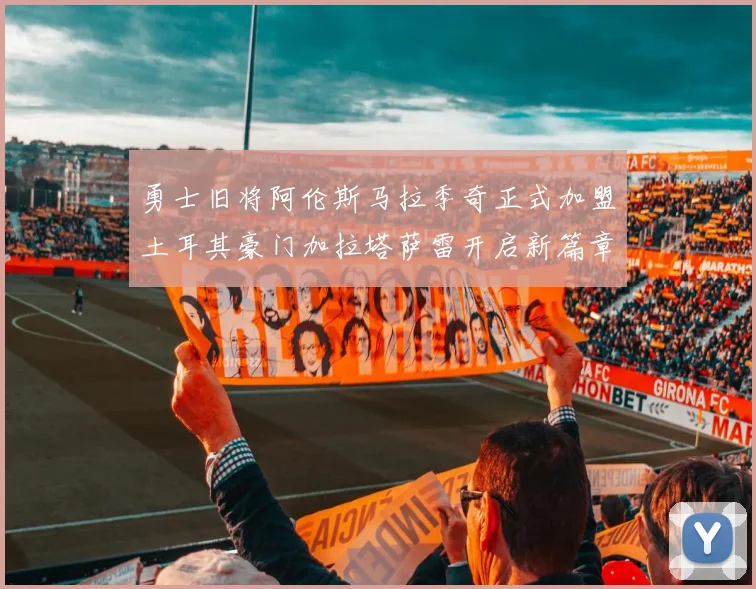 勇士旧将阿伦斯马拉季奇正式加盟土耳其豪门加拉塔萨雷开启新篇章