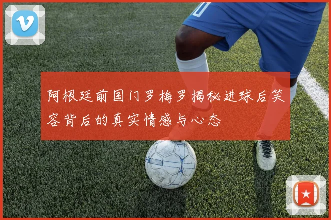 阿根廷前国门罗梅罗揭秘进球后笑容背后的真实情感与心态