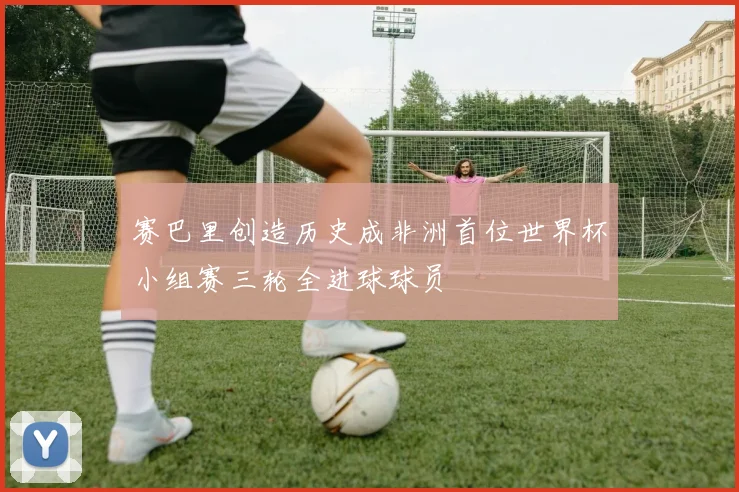 赛巴里创造历史成非洲首位世界杯小组赛三轮全进球球员