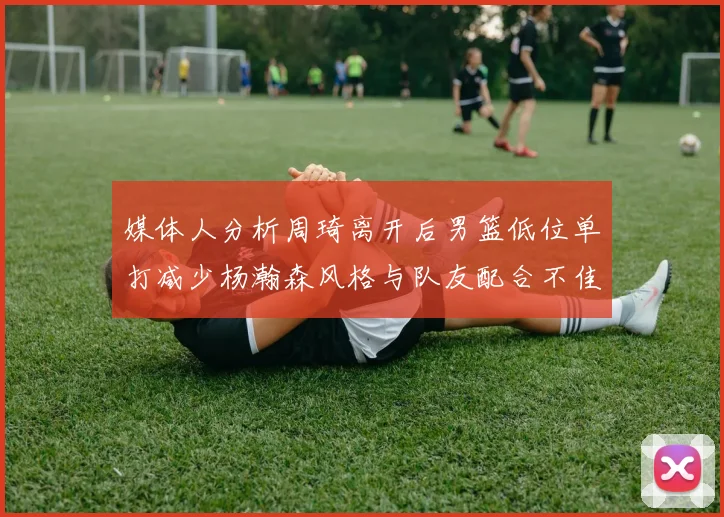 媒体人分析周琦离开后男篮低位单打减少杨瀚森风格与队友配合不佳