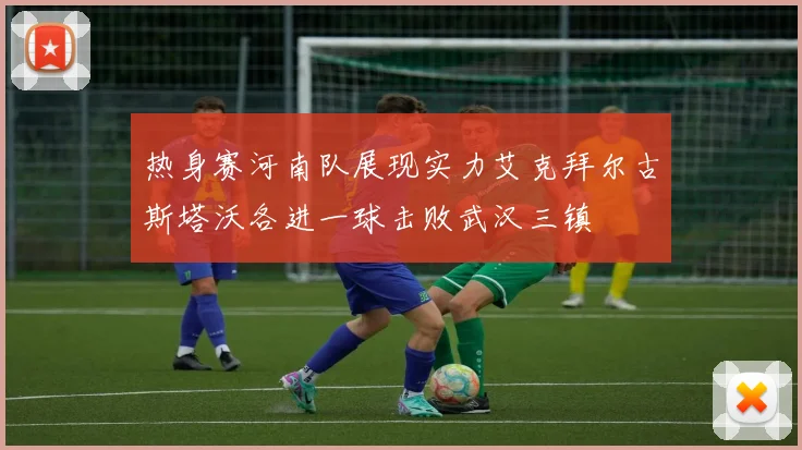 热身赛河南队展现实力艾克拜尔古斯塔沃各进一球击败武汉三镇