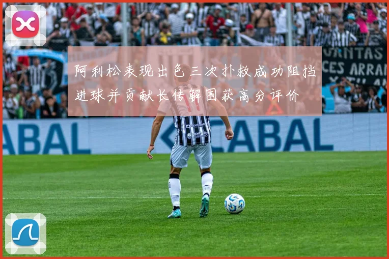 阿利松表现出色三次扑救成功阻挡进球并贡献长传解围获高分评价