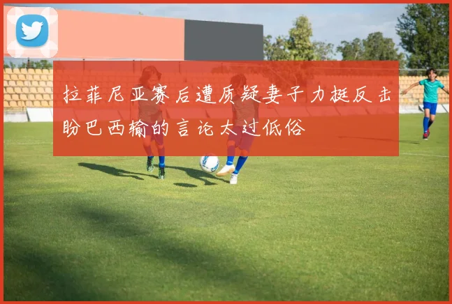 拉菲尼亚赛后遭质疑妻子力挺反击盼巴西输的言论太过低俗
