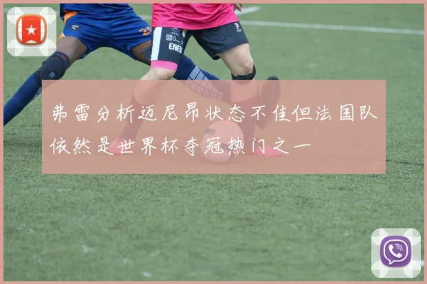 弗雷分析迈尼昂状态不佳但法国队依然是世界杯夺冠热门之一