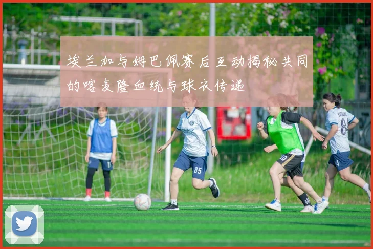埃兰加与姆巴佩赛后互动揭秘共同的喀麦隆血统与球衣传递