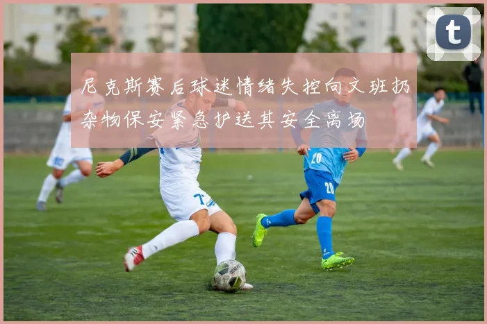 尼克斯赛后球迷情绪失控向文班扔杂物保安紧急护送其安全离场