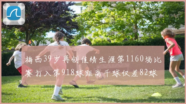 梅西39岁再创佳绩生涯第1160场比赛打入第918球距离千球仅差82球