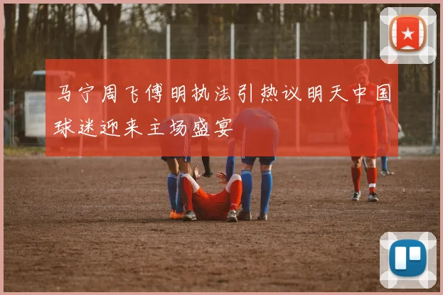 马宁周飞傅明执法引热议明天中国球迷迎来主场盛宴