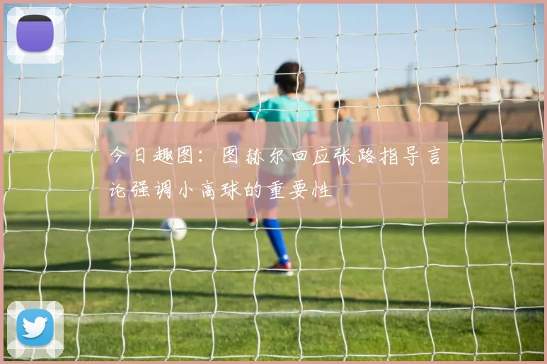 今日趣图：图赫尔回应张路指导言论强调小高球的重要性