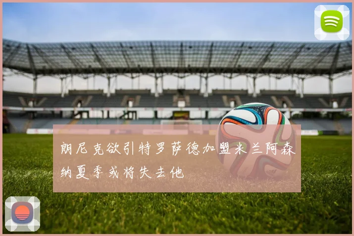 朗尼克欲引特罗萨德加盟米兰阿森纳夏季或将失去他