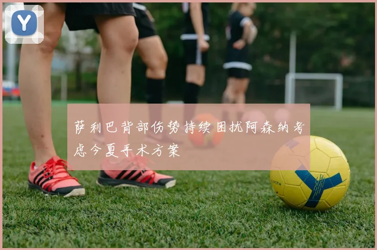萨利巴背部伤势持续困扰阿森纳考虑今夏手术方案