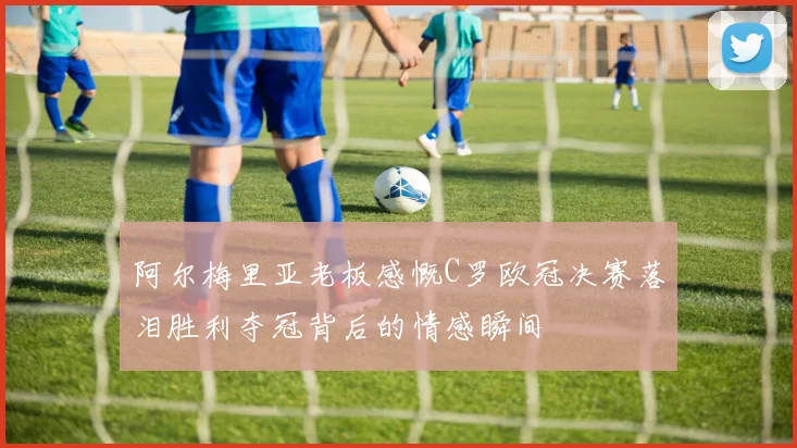 阿尔梅里亚老板感慨C罗欧冠决赛落泪胜利夺冠背后的情感瞬间