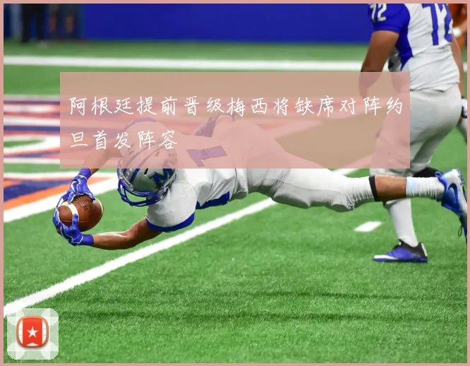 阿根廷提前晋级梅西将缺席对阵约旦首发阵容