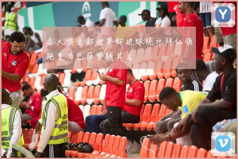 各大俱乐部世界杯进球统计拜仁领跑皇马巴萨紧随其后
