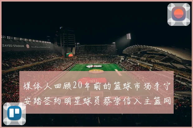 媒体人回顾20年前的篮球市场李宁安踏签约明星球员蔡崇信入主篮网的时代变迁