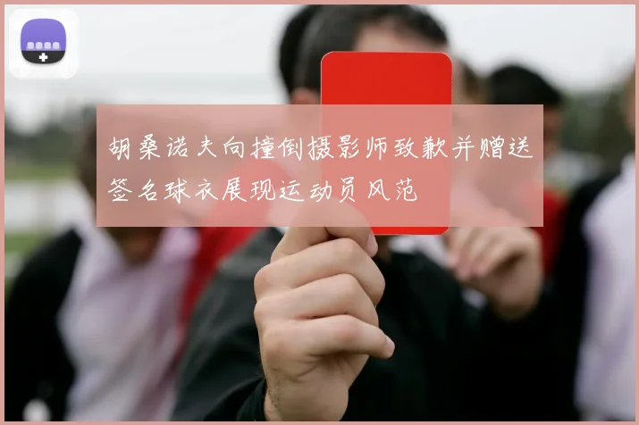 胡桑诺夫向撞倒摄影师致歉并赠送签名球衣展现运动员风范