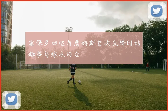 富保罗回忆与詹姆斯首次交锋时的趣事与球衣巧合