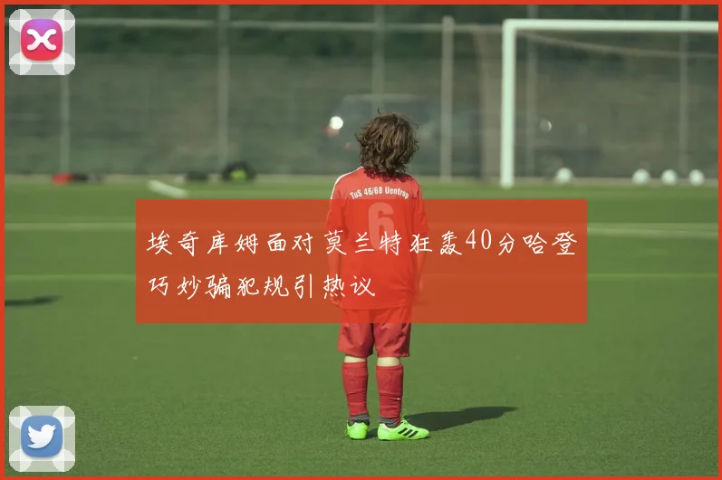 埃奇库姆面对莫兰特狂轰40分哈登巧妙骗犯规引热议