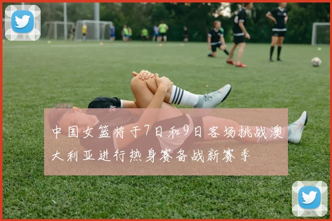 中国女篮将于7日和9日客场挑战澳大利亚进行热身赛备战新赛季