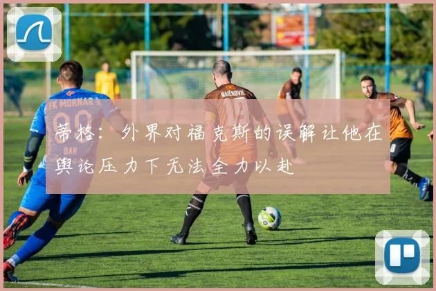蒂格：外界对福克斯的误解让他在舆论压力下无法全力以赴