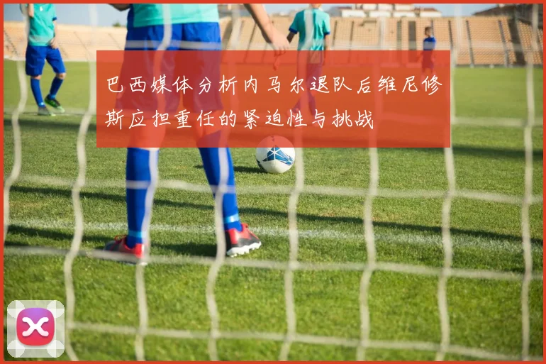 巴西媒体分析内马尔退队后维尼修斯应担重任的紧迫性与挑战