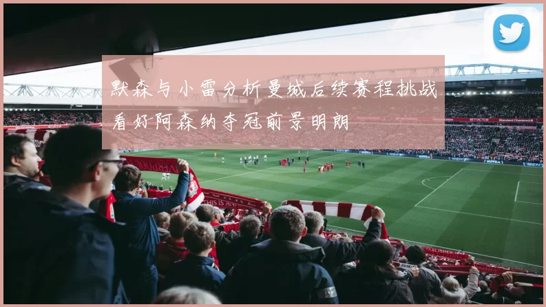 默森与小雷分析曼城后续赛程挑战看好阿森纳夺冠前景明朗