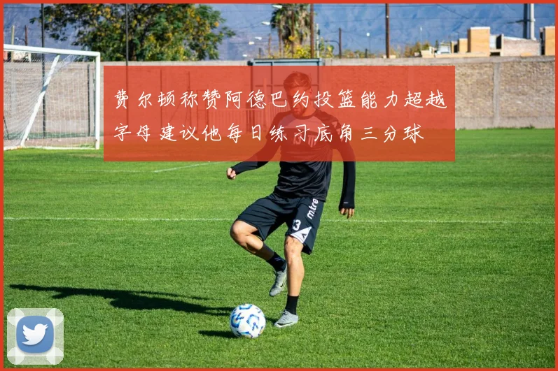 费尔顿称赞阿德巴约投篮能力超越字母建议他每日练习底角三分球