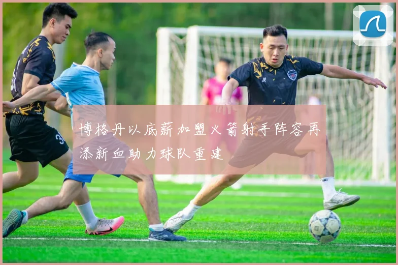 博格丹以底薪加盟火箭射手阵容再添新血助力球队重建