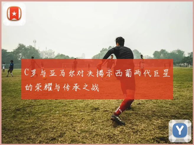 C罗与亚马尔对决揭示西葡两代巨星的荣耀与传承之战