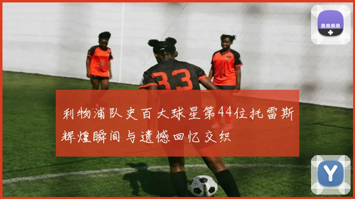 利物浦队史百大球星第44位托雷斯辉煌瞬间与遗憾回忆交织