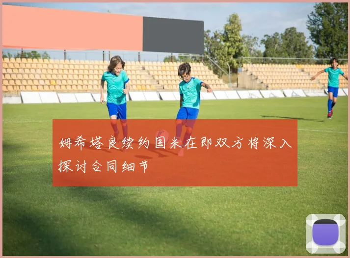 姆希塔良续约国米在即双方将深入探讨合同细节